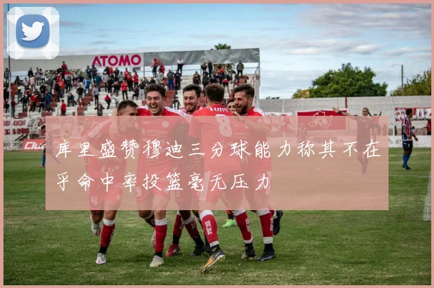 库里盛赞穆迪三分球能力称其不在乎命中率投篮毫无压力