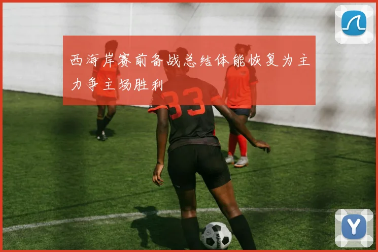 西海岸赛前备战总结体能恢复为主力争主场胜利
