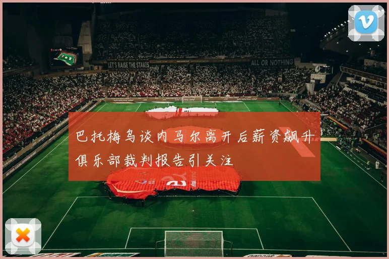 巴托梅乌谈内马尔离开后薪资飙升俱乐部裁判报告引关注