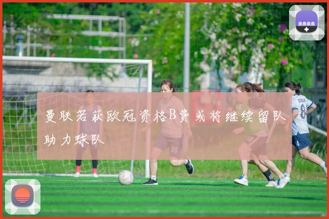 曼联若获欧冠资格B费或将继续留队助力球队
