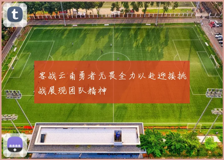 客战云南勇者无畏全力以赴迎接挑战展现团队精神