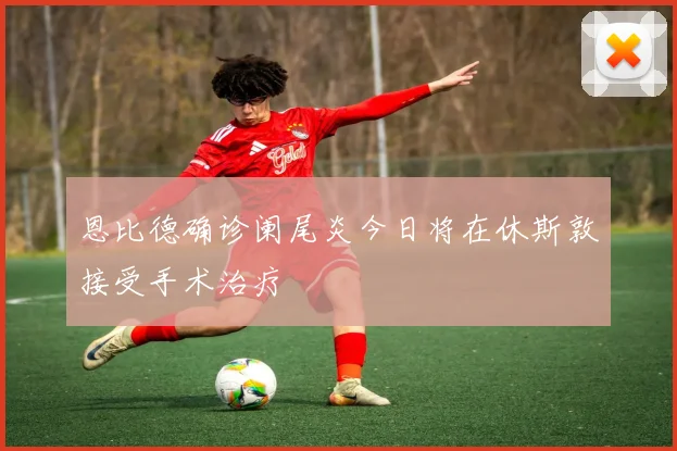 恩比德确诊阑尾炎今日将在休斯敦接受手术治疗