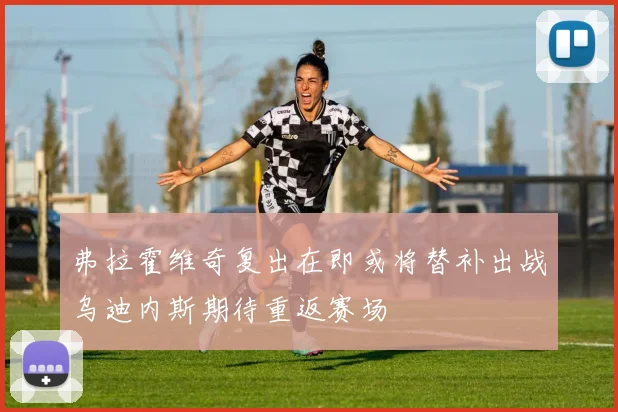弗拉霍维奇复出在即或将替补出战乌迪内斯期待重返赛场