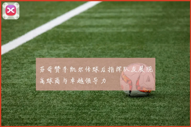 芬奇赞李凯尔传球后指挥队友展现高球商与卓越领导力