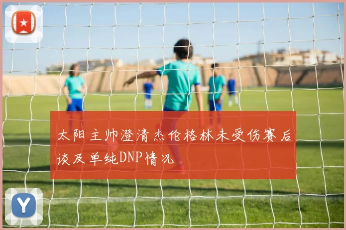 太阳主帅澄清杰伦格林未受伤赛后谈及单纯DNP情况