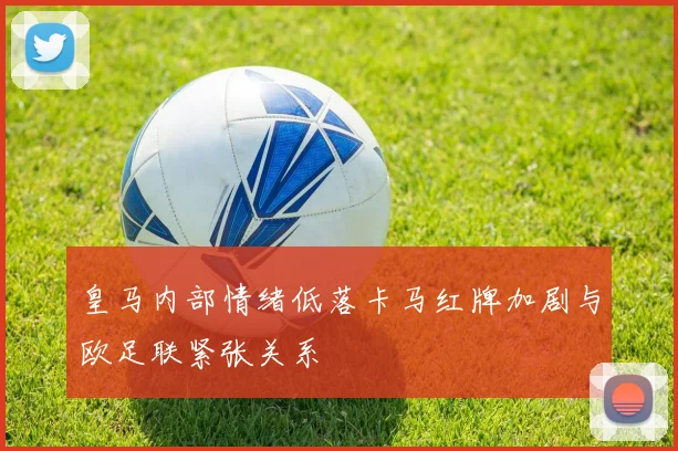 皇马内部情绪低落卡马红牌加剧与欧足联紧张关系
