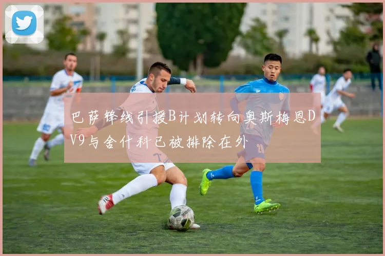 巴萨锋线引援B计划转向奥斯梅恩DV9与舍什科已被排除在外