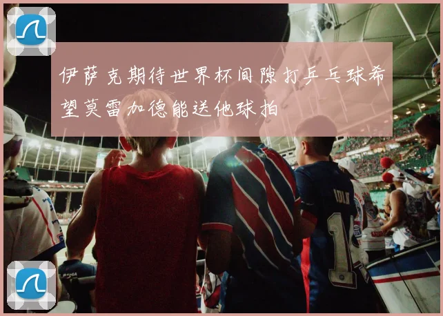 伊萨克期待世界杯间隙打乒乓球希望莫雷加德能送他球拍