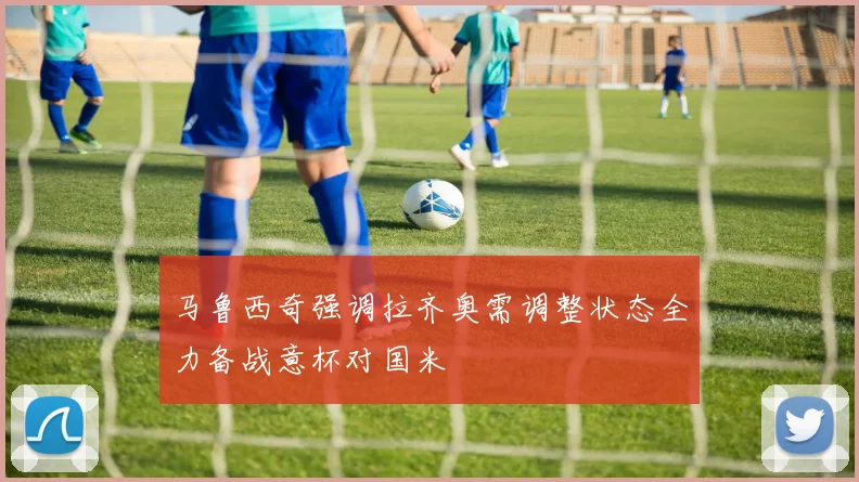 马鲁西奇强调拉齐奥需调整状态全力备战意杯对国米