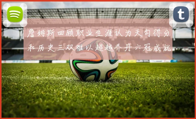 詹姆斯回顾职业生涯认为天勾得分和历史三双难以超越乔丹六冠成就令人敬佩