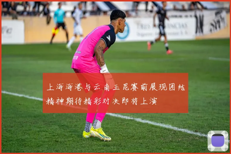 上海海港与云南玉昆赛前展现团结精神期待精彩对决即将上演