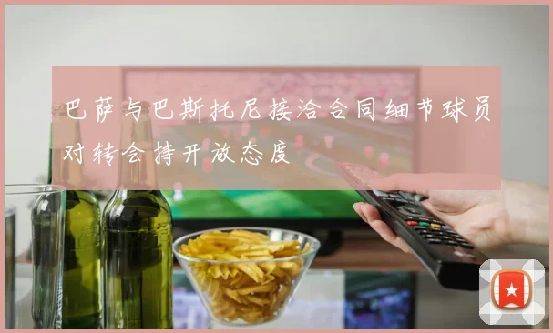 巴萨与巴斯托尼接洽合同细节球员对转会持开放态度