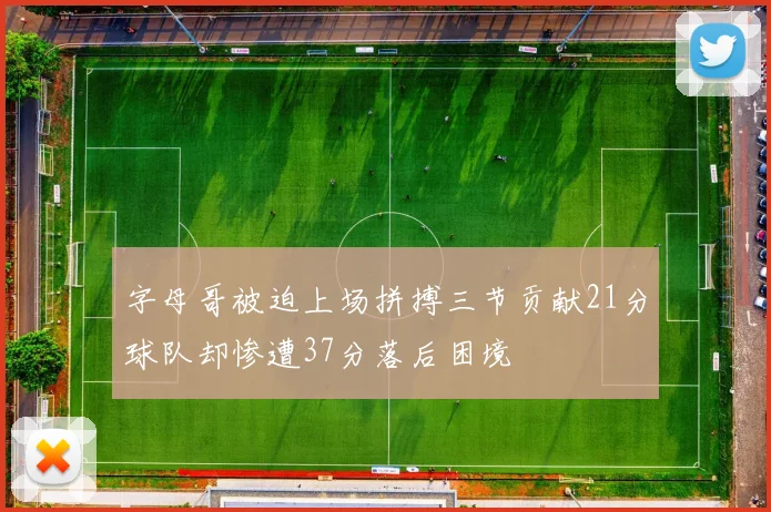 字母哥被迫上场拼搏三节贡献21分球队却惨遭37分落后困境