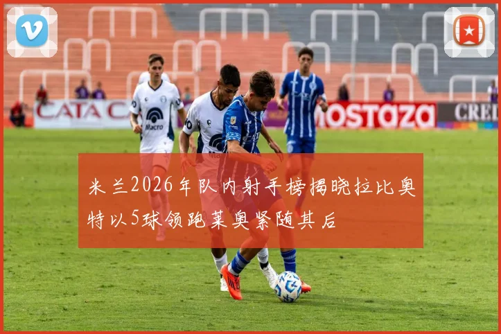 米兰2026年队内射手榜揭晓拉比奥特以5球领跑莱奥紧随其后