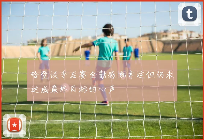 哈登谈季后赛全勤感慨幸运但仍未达成最终目标的心声